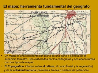 El mapa: herramienta fundamental del geógrafo
• Un mapa es una representación plana de una parte o del total de la
superficie terrestre. Son elaborados por los cartógrafos y nos encontramos
con dos tipos de mapas:
• El Topográfico: informa sobre el relieve, el curso fluvial y la vegetación)
y de la actividad humana (carreteras, trenes o núcleos de población)
 