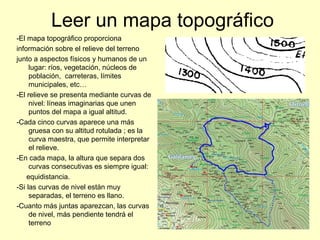 Leer un mapa topográfico
-El mapa topográfico proporciona
información sobre el relieve del terreno
junto a aspectos físicos y humanos de un
lugar: ríos, vegetación, núcleos de
población, carreteras, límites
municipales, etc…
-El relieve se presenta mediante curvas de
nivel: líneas imaginarias que unen
puntos del mapa a igual altitud.
-Cada cinco curvas aparece una más
gruesa con su altitud rotulada ; es la
curva maestra, que permite interpretar
el relieve.
-En cada mapa, la altura que separa dos
curvas consecutivas es siempre igual:
equidistancia.
-Si las curvas de nivel están muy
separadas, el terreno es llano.
-Cuanto más juntas aparezcan, las curvas
de nivel, más pendiente tendrá el
terreno
 