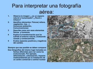 Para interpretar una fotografía 
aérea: 
1. Observa la imagen: ¿ es un espacio 
natural o humanizado? ¿ Rural o 
Urbano? 
2. Identifica elementos: Físicos( relieve, 
vegetación, ríos…) 
Humanos( población, 
Comunicaciones) 
3 Describe como son esos elementos 
físicos y humanos. 
4 Explica la transformación que ha 
sufrido el entorno natural, analizando 
causas y consecuencias. 
5 Evalúa aspectos positivos y negativos 
del cambio. 
Siempre que sea posible se deben comparar 
Dos fotografías del mismo lugar tomadas en 
fechas diferentes para ver como ha 
evolucionado. Por ejemplo, 
deforestación, urbanización, impacto 
medioambiental por la instalación de 
un centro comercial o central nuclear 
 