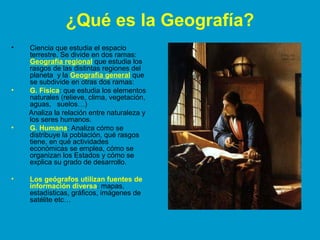 ¿Qué es la Geografía? 
• Ciencia que estudia el espacio 
terrestre. Se divide en dos ramas: 
Geografía regional que estudia los 
rasgos de las distintas regiones del 
planeta y la Geografía general que 
se subdivide en otras dos ramas: 
• G. Física: que estudia los elementos 
naturales (relieve, clima, vegetación, 
aguas, suelos…) 
Analiza la relación entre naturaleza y 
los seres humanos. 
• G. Humana: Analiza cómo se 
distribuye la población, qué rasgos 
tiene, en qué actividades 
económicas se emplea, cómo se 
organizan los Estados y cómo se 
explica su grado de desarrollo. 
• Los geógrafos utilizan fuentes de 
información diversa: mapas, 
estadísticas, gráficos, imágenes de 
satélite etc… 
 