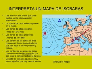 INTERPRETA UN MAPA DE ISOBARAS 
• Las isobaras son líneas que unen 
puntos con la misma presión 
atmosférica. 
• La presión de cada isobara aparece 
en el mapa. 
• Las zonas de altas presiones 
( más de 1.013 mb) 
• Las zonas de bajas presiones 
( menos de 1.013mb) 
• Los centros de las zonas de altas 
presiones ( A) son los Anticiclones 
que dan lugar a un tiempo seco y 
estable. 
• Los centros de las zonas de bajas 
presiones son las Borrascas(B) que 
dan lugar a tiempo inestable y lluvioso. 
• Cuando las isobaras aparecen muy 
juntas significa que hay vientos fuertes Analiza el mapa 
 