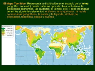 El Mapa Temático: Representa la distribución en el espacio de un tema 
geográfico concreto( puede tratar los tipos de clima, el turismo, la 
producción económica, las ciudades, el tiempo, etc). Todos los mapas 
tienen los siguientes elementos: el título o tema que trata, la red de 
coordenadas geográficas, la escala y la leyenda, símbolo de 
orientación, toponimia, escala y leyenda 
 