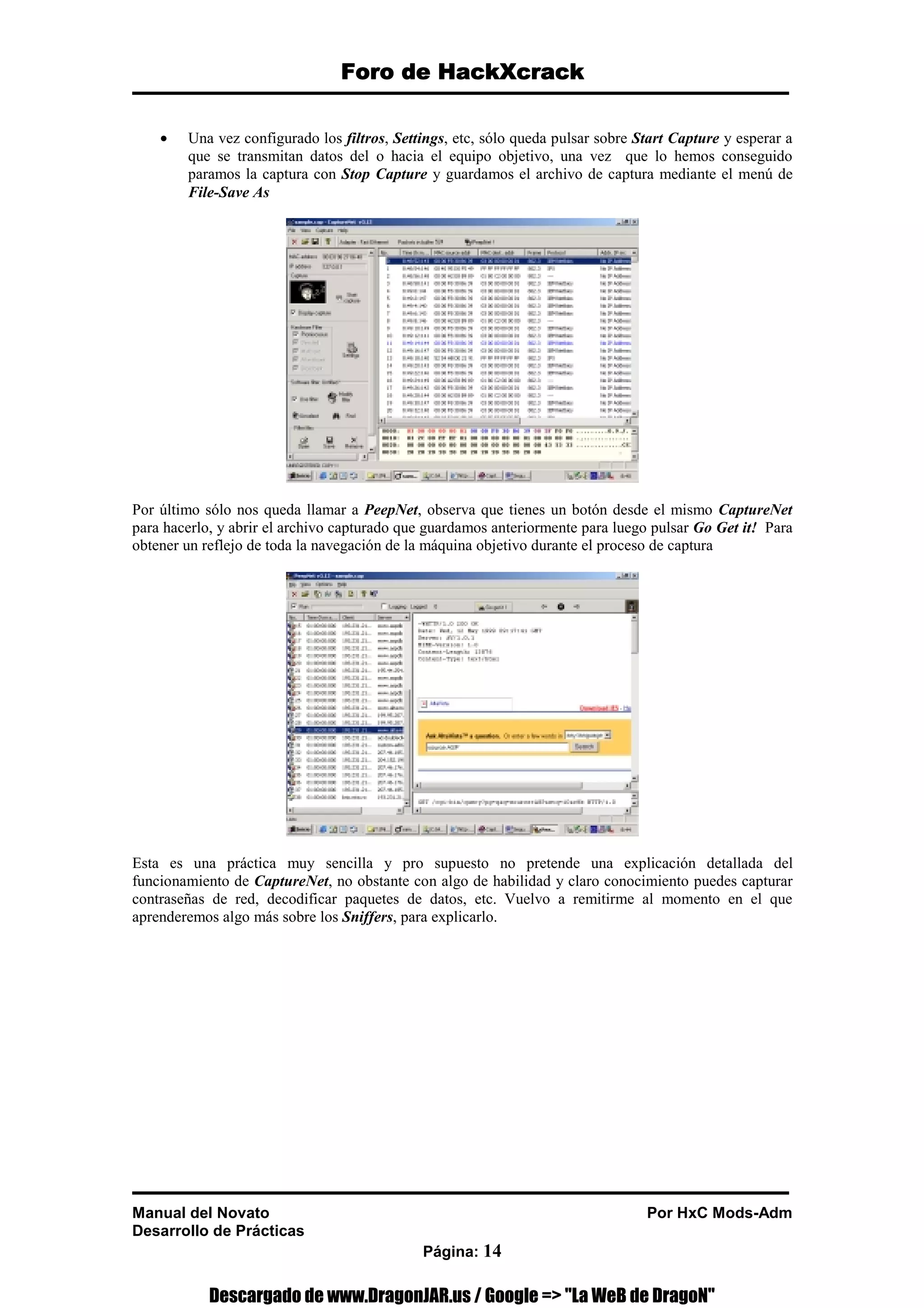 Foro de HackXcrack
Foro de HackXcrack
Foro de HackXcrack
Foro de HackXcrack
Manual del Novato Por HxC Mods-Adm
Desarrollo de Prácticas
Página: 14
• Una vez configurado los filtros, Settings, etc, sólo queda pulsar sobre Start Capture y esperar a
que se transmitan datos del o hacia el equipo objetivo, una vez que lo hemos conseguido
paramos la captura con Stop Capture y guardamos el archivo de captura mediante el menú de
File-Save As
Por último sólo nos queda llamar a PeepNet, observa que tienes un botón desde el mismo CaptureNet
para hacerlo, y abrir el archivo capturado que guardamos anteriormente para luego pulsar Go Get it! Para
obtener un reflejo de toda la navegación de la máquina objetivo durante el proceso de captura
Esta es una práctica muy sencilla y pro supuesto no pretende una explicación detallada del
funcionamiento de CaptureNet, no obstante con algo de habilidad y claro conocimiento puedes capturar
contraseñas de red, decodificar paquetes de datos, etc. Vuelvo a remitirme al momento en el que
aprenderemos algo más sobre los Sniffers, para explicarlo.
Descargado de www.DragonJAR.us / Google = La WeB de DragoN
 