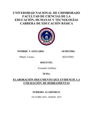 UNIVERSIDAD NACIONAL DE CHIMBORAZO
FACULTAD DE CIENCIAS DE LA
EDUCACIÒN, HUMANAS Y TECNOLOGÍAS
CARRERA DE EDUCACIÓN BÀSICA
NOMBRE Y APELLIDO: SEMESTRE:
Mahyli Cuenca SEGUNDO
DOCENTE:
Fernando Guffante
TEMA:
ELABORACIÓN DOCUMENTO QUE EVIDENCIE LA
UTILIZACIÓN DE HERRAMIENTAS
PERIODO ACADÉMICO:
OCTUBRE 2018 - MARZO 2019
 