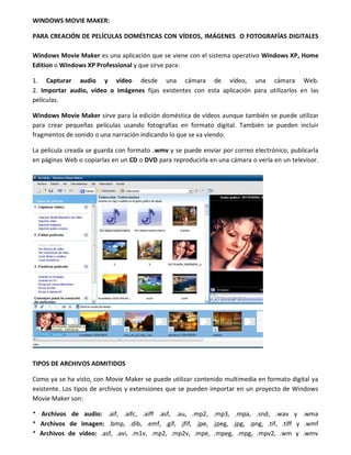 WINDOWS MOVIE MAKER:
PARA CREACIÓN DE PELÍCULAS DOMÉSTICAS CON VÍDEOS, IMÁGENES O FOTOGRAFÍAS DIGITALES
Windows Movie Maker es una aplicación que se viene con el sistema operativo Windows XP, Home
Edition o Windows XP Professional y que sirve para:
1. Capturar audio y vídeo desde una cámara de vídeo, una cámara Web.
2. Importar audio, vídeo o imágenes fijas existentes con esta aplicación para utilizarlos en las
películas.
Windows Movie Maker sirve para la edición doméstica de vídeos aunque también se puede utilizar
para crear pequeñas películas usando fotografías en formato digital. También se pueden incluir
fragmentos de sonido o una narración indicando lo que se va viendo.
La película creada se guarda con formato .wmv y se puede enviar por correo electrónico, publicarla
en páginas Web o copiarlas en un CD o DVD para reproducirla en una cámara o verla en un televisor.
TIPOS DE ARCHIVOS ADMITIDOS
Como ya se ha visto, con Movie Maker se puede utilizar contenido multimedia en formato digital ya
existente. Los tipos de archivos y extensiones que se pueden importar en un proyecto de Windows
Movie Maker son:
* Archivos de audio: .aif, .aifc, .aiff .asf, .au, .mp2, .mp3, .mpa, .snd, .wav y .wma
* Archivos de imagen: .bmp, .dib, .emf, .gif, .jfif, .jpe, .jpeg, .jpg, .png, .tif, .tiff y .wmf
* Archivos de vídeo: .asf, .avi, .m1v, .mp2, .mp2v, .mpe, .mpeg, .mpg, .mpv2, .wm y .wmv
 