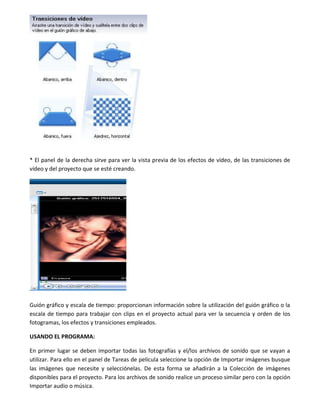 * El panel de la derecha sirve para ver la vista previa de los efectos de vídeo, de las transiciones de
vídeo y del proyecto que se esté creando.
Guión gráfico y escala de tiempo: proporcionan información sobre la utilización del guión gráfico o la
escala de tiempo para trabajar con clips en el proyecto actual para ver la secuencia y orden de los
fotogramas, los efectos y transiciones empleados.
USANDO EL PROGRAMA:
En primer lugar se deben importar todas las fotografías y el/los archivos de sonido que se vayan a
utilizar. Para ello en el panel de Tareas de película seleccione la opción de Importar imágenes busque
las imágenes que necesite y selecciónelas. De esta forma se añadirán a la Colección de imágenes
disponibles para el proyecto. Para los archivos de sonido realice un proceso similar pero con la opción
Importar audio o música.
 