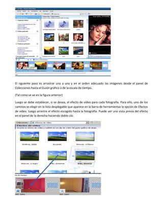 El siguiente paso es arrastrar una a una y en el orden adecuado las imágenes desde el panel de
Colecciones hasta el Guión gráfico o de la escala de tiempo.
(Tal como se ve en la figura anterior)
Luego se debe establecer, si se desea, el efecto de vídeo para cada fotografía. Para ello, uno de los
caminos es elegir en la lista desplegable que aparece en la barra de herramientas la opción de Efectos
de vídeo. Luego arrastre el efecto escogido hasta la fotografía. Puede ver una vista previa del efecto
en el panel de la derecha haciendo doble clic.
 