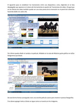 El siguiente paso es establecer las transiciones entre una diapositiva y otra, eligiendo en la lista
desplegable que aparece en la barra de herramientas la opción de Transiciones de vídeo. Al igual que
en los Efectos de video también puede ver una vista previa de la transición en el panel de la derecha
haciendo doble clic sobre ella.
Por último queda añadir el sonido a la película. Añádalo en la vista de Mostrar guión gráfico en el/los
fotogramas que desee.
De esta forma hemos conseguido crear una sencilla película casera para mostrar nuestras fotografías.
Si se desea agregar texto o títulos se sigue como se muestra en las imágenes.
 