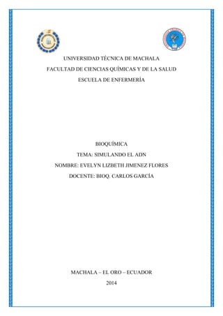 UNIVERSIDAD TÉCNICA DE MACHALA
FACULTAD DE CIENCIAS QUÍMICAS Y DE LA SALUD
ESCUELA DE ENFERMERÍA

BIOQUÍMICA
TEMA: SIMULANDO EL ADN
NOMBRE: EVELYN LIZBETH JIMENEZ FLORES
DOCENTE: BIOQ. CARLOS GARCÍA

MACHALA – EL ORO – ECUADOR
2014

 