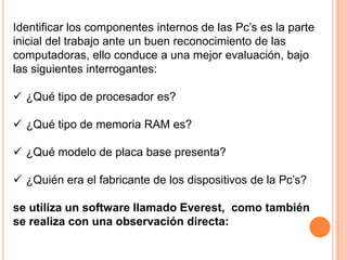 Identificar los componentes internos de las Pc’s es la parte
inicial del trabajo ante un buen reconocimiento de las
computadoras, ello conduce a una mejor evaluación, bajo
las siguientes interrogantes:

 ¿Qué tipo de procesador es?

 ¿Qué tipo de memoria RAM es?

 ¿Qué modelo de placa base presenta?

 ¿Quién era el fabricante de los dispositivos de la Pc’s?

se utiliza un software llamado Everest, como también
se realiza con una observación directa:
 