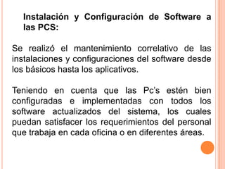 Instalación y Configuración de Software a
  las PCS:

Se realizó el mantenimiento correlativo de las
instalaciones y configuraciones del software desde
los básicos hasta los aplicativos.

Teniendo en cuenta que las Pc’s estén bien
configuradas e implementadas con todos los
software actualizados del sistema, los cuales
puedan satisfacer los requerimientos del personal
que trabaja en cada oficina o en diferentes áreas.
 