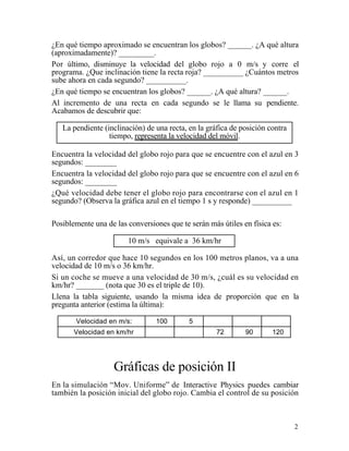 2
¿En qué tiempo aproximado se encuentran los globos? ______. ¿A qué altura
(aproximadamente)? _________.
Por último, disminuye la velocidad del globo rojo a 0 m/s y corre el
programa. ¿Que inclinación tiene la recta roja? __________ ¿Cuántos metros
sube ahora en cada segundo? __________.
¿En qué tiempo se encuentran los globos? ______. ¿A qué altura? ______.
Al incremento de una recta en cada segundo se le llama su pendiente.
Acabamos de descubrir que:
La pendiente (inclinación) de una recta, en la gráfica de posición contra
tiempo, representa la velocidad del móvil.
Encuentra la velocidad del globo rojo para que se encuentre con el azul en 3
segundos: ________
Encuentra la velocidad del globo rojo para que se encuentre con el azul en 6
segundos: ________
¿Qué velocidad debe tener el globo rojo para encontrarse con el azul en 1
segundo? (Observa la gráfica azul en el tiempo 1 s y responde) __________
Posiblemente una de las conversiones que te serán más útiles en física es:
10 m/s equivale a 36 km/hr
Así, un corredor que hace 10 segundos en los 100 metros planos, va a una
velocidad de 10 m/s o 36 km/hr.
Si un coche se mueve a una velocidad de 30 m/s, ¿cuál es su velocidad en
km/hr? _______ (nota que 30 es el triple de 10).
Llena la tabla siguiente, usando la misma idea de proporción que en la
pregunta anterior (estima la última):
Velocidad en m/s: 100 5
Velocidad en km/hr 72 90 120
Gráficas de posición II
En la simulación “Mov. Uniforme” de Interactive Physics puedes cambiar
también la posición inicial del globo rojo. Cambia el control de su posición
 