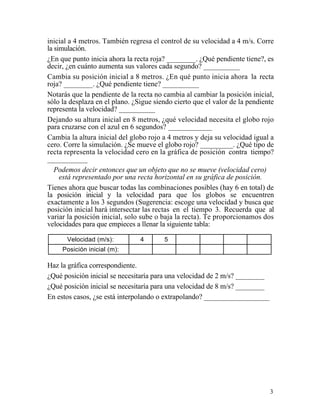 3
inicial a 4 metros. También regresa el control de su velocidad a 4 m/s. Corre
la simulación.
¿En que punto inicia ahora la recta roja? ________. ¿Qué pendiente tiene?, es
decir, ¿en cuánto aumenta sus valores cada segundo? __________
Cambia su posición inicial a 8 metros. ¿En qué punto inicia ahora la recta
roja? ________. ¿Qué pendiente tiene? __________
Notarás que la pendiente de la recta no cambia al cambiar la posición inicial,
sólo la desplaza en el plano. ¿Sigue siendo cierto que el valor de la pendiente
representa la velocidad? __________
Dejando su altura inicial en 8 metros, ¿qué velocidad necesita el globo rojo
para cruzarse con el azul en 6 segundos? ____________
Cambia la altura inicial del globo rojo a 4 metros y deja su velocidad igual a
cero. Corre la simulación. ¿Se mueve el globo rojo? _________. ¿Qué tipo de
recta representa la velocidad cero en la gráfica de posición contra tiempo?
___________
Podemos decir entonces que un objeto que no se mueve (velocidad cero)
está representado por una recta horizontal en su gráfica de posición.
Tienes ahora que buscar todas las combinaciones posibles (hay 6 en total) de
la posición inicial y la velocidad para que los globos se encuentren
exactamente a los 3 segundos (Sugerencia: escoge una velocidad y busca que
posición inicial hará intersectar las rectas en el tiempo 3. Recuerda que al
variar la posición inicial, solo sube o baja la recta). Te proporcionamos dos
velocidades para que empieces a llenar la siguiente tabla:
Velocidad (m/s): 4 5
Posición inicial (m):
Haz la gráfica correspondiente.
¿Qué posición inicial se necesitaría para una velocidad de 2 m/s? ________
¿Qué posición inicial se necesitaría para una velocidad de 8 m/s? ________
En estos casos, ¿se está interpolando o extrapolando? __________________
 