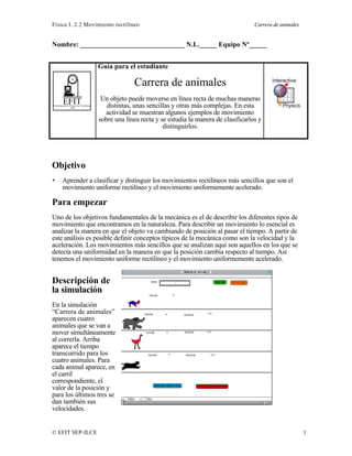 Física I. 2.2 Movimiento rectilíneo Carrera de animales
© EFIT SEP-ILCE 1
Nombre: ______________________________ N.L._____ Equipo Nº_____
EFITEnseñanza de la Física con Tecnología
SEP
Guía para el estudiante
Carrera de animales
Un objeto puede moverse en línea recta de muchas maneras
distintas, unas sencillas y otras más complejas. En esta
actividad se muestran algunos ejemplos de movimiento
sobre una línea recta y se estudia la manera de clasificarlos y
distinguirlos.
Objetivo
• Aprender a clasificar y distinguir los movimientos rectilíneos más sencillos que son el
movimiento uniforme rectilíneo y el movimiento uniformemente acelerado.
Para empezar
Uno de los objetivos fundamentales de la mecánica es el de describir los diferentes tipos de
movimiento que encontramos en la naturaleza. Para describir un movimiento lo esencial es
analizar la manera en que el objeto va cambiando de posición al pasar el tiempo. A partir de
este análisis es posible definir conceptos típicos de la mecánica como son la velocidad y la
aceleración. Los movimientos más sencillos que se analizan aquí son aquellos en los que se
detecta una uniformidad en la manera en que la posición cambia respecto al tiempo. Así
tenemos el movimiento uniforme rectilíneo y el movimiento uniformemente acelerado.
Descripción de
la simulación
En la simulación
“Carrera de animales”
aparecen cuatro
animales que se van a
mover simultáneamente
al correrla. Arriba
aparece el tiempo
transcurrido para los
cuatro animales. Para
cada animal aparece, en
el carril
correspondiente, el
valor de la posición y
para los últimos tres se
dan también sus
velocidades.
 