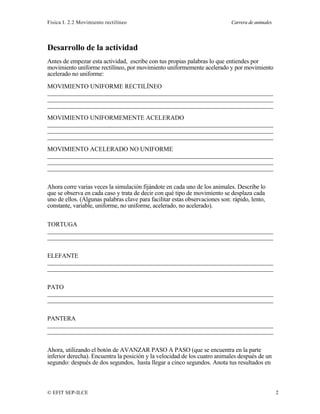 Física I. 2.2 Movimiento rectilíneo Carrera de animales
© EFIT SEP-ILCE 2
Desarrollo de la actividad
Antes de empezar esta actividad, escribe con tus propias palabras lo que entiendes por
movimiento uniforme rectilíneo, por movimiento uniformemente acelerado y por movimiento
acelerado no uniforme:
MOVIMIENTO UNIFORME RECTILÍNEO
________________________________________________________________________
________________________________________________________________________
________________________________________________________________________
MOVIMIENTO UNIFORMEMENTE ACELERADO
________________________________________________________________________
________________________________________________________________________
________________________________________________________________________
MOVIMIENTO ACELERADO NO UNIFORME
________________________________________________________________________
________________________________________________________________________
________________________________________________________________________
Ahora corre varias veces la simulación fijándote en cada uno de los animales. Describe lo
que se observa en cada caso y trata de decir con qué tipo de movimiento se desplaza cada
uno de ellos. (Algunas palabras clave para facilitar estas observaciones son: rápido, lento,
constante, variable, uniforme, no uniforme, acelerado, no acelerado).
TORTUGA
________________________________________________________________________
________________________________________________________________________
ELEFANTE
________________________________________________________________________
________________________________________________________________________
PATO
________________________________________________________________________
________________________________________________________________________
PANTERA
________________________________________________________________________
________________________________________________________________________
Ahora, utilizando el botón de AVANZAR PASO A PASO (que se encuentra en la parte
inferior derecha). Encuentra la posición y la velocidad de los cuatro animales después de un
segundo: después de dos segundos, hasta llegar a cinco segundos. Anota tus resultados en
 