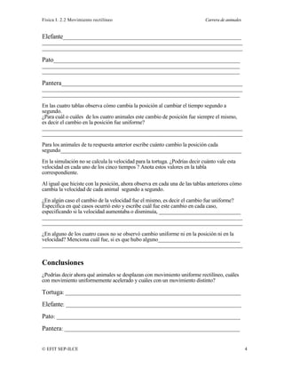 Física I. 2.2 Movimiento rectilíneo Carrera de animales
© EFIT SEP-ILCE 4
Elefante________________________________________________________________
________________________________________________________________________
________________________________________________________________________
Pato___________________________________________________________________
_______________________________________________________________________
_______________________________________________________________________
Pantera_________________________________________________________________
________________________________________________________________________
_______________________________________________________________________
En las cuatro tablas observa cómo cambia la posición al cambiar el tiempo segundo a
segundo.
¿Para cuál o cuáles de los cuatro animales este cambio de posición fue siempre el mismo,
es decir el cambio en la posición fue uniforme?
________________________________________________________________________
________________________________________________________________________
Para los animales de tu respuesta anterior escribe cuánto cambio la posición cada
segundo_________________________________________________________________
En la simulación no se calcula la velocidad para la tortuga. ¿Podrías decir cuánto vale esta
velocidad en cada uno de los cinco tiempos ? Anota estos valores en la tabla
correspondiente.
Al igual que hiciste con la posición, ahora observa en cada una de las tablas anteriores cómo
cambia la velocidad de cada animal segundo a segundo.
¿En algún caso el cambio de la velocidad fue el mismo, es decir el cambio fue uniforme?
Especifica en qué casos ocurrió esto y escribe cuál fue este cambio en cada caso,
especificando si la velocidad aumentaba o disminuía, ______________________________
________________________________________________________________________
________________________________________________________________________
¿En alguno de los cuatro casos no se observó cambio uniforme ni en la posición ni en la
velocidad? Menciona cuál fue, si es que hubo alguno______________________________
________________________________________________________________________
Conclusiones
¿Podrías decir ahora qué animales se desplazan con movimiento uniforme rectilíneo, cuáles
con movimiento uniformemente acelerado y cuáles con un movimiento distinto?
Tortuga: _______________________________________________________________
Elefante: _______________________________________________________________
Pato: __________________________________________________________________
Pantera: _______________________________________________________________
 