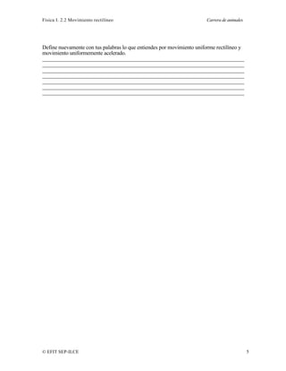 Física I. 2.2 Movimiento rectilíneo Carrera de animales
© EFIT SEP-ILCE 5
Define nuevamente con tus palabras lo que entiendes por movimiento uniforme rectilíneo y
movimiento uniformemente acelerado.
________________________________________________________________________
________________________________________________________________________
________________________________________________________________________
________________________________________________________________________
________________________________________________________________________
________________________________________________________________________
________________________________________________________________________
 