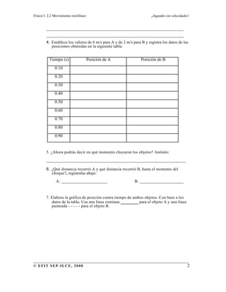 Física I. 2.2 Movimiento rectilíneo ¡Jugando con velocidades!
______________________________________________________________________
© EFIT SEP-ILCE, 2000 2
______________________________________________________________
______________________________________________________________
4. Establece los valores de 6 m/s para A y de 2 m/s para B y registra los datos de las
posiciones obtenidas en la siguiente tabla:
Tiempo (s) Posición de A Posición de B
0.10
0.20
0.30
0.40
0.50
0.60
0.70
0.80
0.90
5. ¿Ahora podrás decir en qué momento chocaron los objetos? Anótalo:
_______________________________________________________________
6. ¿Qué distancia recorrió A y qué distancia recorrió B, hasta el momento del
choque?, regístralas abajo:
A: _____________________ B: ____________________
7. Elabora la gráfica de posición contra tiempo de ambos objetos. Con base a los
datos de la tabla. Usa una línea contínua ________ para el objeto A y una línea
punteada - - - - - para el objeto B.
 