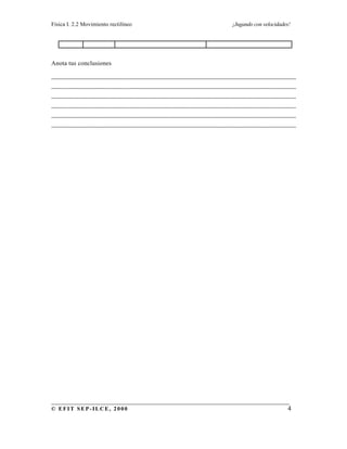 Física I. 2.2 Movimiento rectilíneo ¡Jugando con velocidades!
______________________________________________________________________
© EFIT SEP-ILCE, 2000 4
Anota tus conclusiones
________________________________________________________________________
________________________________________________________________________
________________________________________________________________________
________________________________________________________________________
________________________________________________________________________
________________________________________________________________________
 