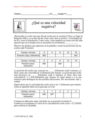 Física I. 2.2 Movimiento rectilíneo uniforme ¿Qué es una velocidad negativa?
© EFIT SEP-ILCE, 2000 1
Nombre:______________________________N.L._____ Equipo Nº______
EFITEnseñanza de la Física con Tecnología
SEP
¿Qué es una velocidad
negativa?
¿Recuerdas el coche rojo que iba de noche por la carretera? Pues ya llegó al
kilómetro 800 y ya se hizo de día. Para verlo, abre el archivo “Velocidad3.ip”
de IP y corre la simulación. Como verás, viene también un coche azul del lado
opuesto que en el tiempo cero se encuentra en el kilómetro ___________.
Observa las gráficas que aparecen en la pantalla y anota las posiciones de los
coches cada 4 minutos:
Tiempo: minutos 0 4 8 12 16
Posición (rojo): kilómetros 800 832
Tiempo: minutos 0 4 8 12 16
Posición (azul):
kilómetros
840 824
La posición del coche rojo aumenta en _____ kilómetros cada 4 minutos, es
decir, tiene una velocidad de 2 kilómetros por minuto. La posición del coche
azul disminuye en _____ kilómetros cada 4 minutos, es decir, lleva una
velocidad de –2 (–8/4) kilómetros por minuto. El signo menos (–) se usa
entonces para distinguir las dos posibles direcciones del movimiento (ida y
vuelta).
Supón ahora que la velocidad del coche azul es de -3 kilómetros por minuto.
Llena la siguiente tabla con la guía que se te da:
Tiempo: minutos 0 1 2 3 4
Posición (azul):
kilómetros
840 837
Continua la tabla para saber cuál debe ser su posición al minuto 8: ________.
Cambia en el programa el valor de la velocidad del coche azul a -3 y córrelo
para verificar tu resultado.
 