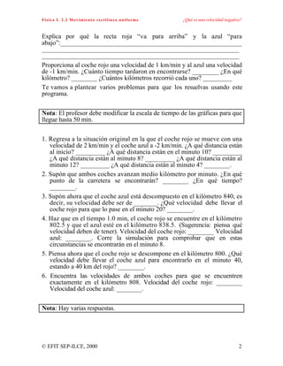Física I. 2.2 Movimiento rectilíneo uniforme ¿Qué es una velocidad negativa?
© EFIT SEP-ILCE, 2000 2
Explica por qué la recta roja “va para arriba” y la azul “para
abajo”:________________________________________________________
_____________________________________________________________
_____________________________________________________________
Proporciona al coche rojo una velocidad de 1 km/min y al azul una velocidad
de -1 km/min. ¿Cuánto tiempo tardaron en encontrarse? ________ ¿En qué
kilómetro? ________ ¿Cuántos kilómetros recorrió cada uno? _________
Te vamos a plantear varios problemas para que los resuelvas usando este
programa.
Nota: El profesor debe modificar la escala de tiempo de las gráficas para que
llegue hasta 50 min.
1. Regresa a la situación original en la que el coche rojo se mueve con una
velocidad de 2 km/min y el coche azul a -2 km/min. ¿A qué distancia están
al inicio? _________ ¿A qué distancia están en el minuto 10? _________
¿A qué distancia están al minuto 8? _________ ¿A qué distancia están al
minuto 12? _________ ¿A qué distancia están al minuto 4? ________.
2. Supón que ambos coches avanzan medio kilómetro por minuto. ¿En qué
punto de la carretera se encontrarán? ________ ¿En qué tiempo?
________.
3. Supón ahora que el coche azul está descompuesto en el kilómetro 840, es
decir, su velocidad debe ser de _______. ¿Qué velocidad debe llevar el
coche rojo para que lo pase en el minuto 20? ________.
4. Haz que en el tiempo 1.0 min, el coche rojo se encuentre en el kilómetro
802.5 y que el azul esté en el kilómetro 838.5. (Sugerencia: piensa qué
velocidad deben de tener). Velocidad del coche rojo: ________ Velocidad
azul: ________. Corre la simulación para comprobar que en estas
circunstancias se encontrarán en el minuto 8.
5. Piensa ahora que el coche rojo se descompone en el kilómetro 800. ¿Qué
velocidad debe llevar el coche azul para encontrarlo en el minuto 40,
estando a 40 km del rojo? ________.
6. Encuentra las velocidades de ambos coches para que se encuentren
exactamente en el kilómetro 808. Velocidad del coche rojo: ________
Velocidad del coche azul: ________.
Nota: Hay varias respuestas.
 