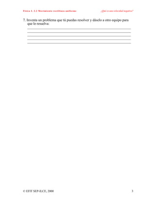 Física I. 2.2 Movimiento rectilíneo uniforme ¿Qué es una velocidad negativa?
© EFIT SEP-ILCE, 2000 3
7. Inventa un problema que tú puedas resolver y dáselo a otro equipo para
que lo resuelva:
__________________________________________________________
__________________________________________________________
__________________________________________________________
__________________________________________________________
__________________________________________________________
 