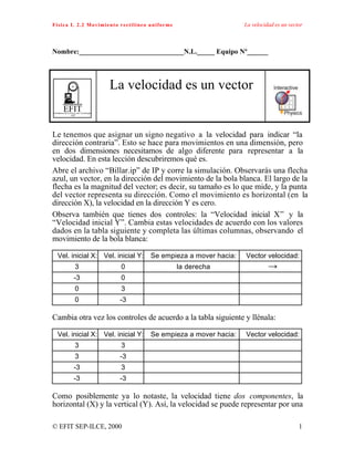Física I. 2.2 Movimiento rectilíneo uniforme La velocidad es un vector
© EFIT SEP-ILCE, 2000 1
Nombre:______________________________N.L._____ Equipo Nº______
EFITEnseñanza de la Física con Tecnología
SEP
La velocidad es un vector
Le tenemos que asignar un signo negativo a la velocidad para indicar “la
dirección contraria”. Esto se hace para movimientos en una dimensión, pero
en dos dimensiones necesitamos de algo diferente para representar a la
velocidad. En esta lección descubriremos qué es.
Abre el archivo “Billar.ip” de IP y corre la simulación. Observarás una flecha
azul, un vector, en la dirección del movimiento de la bola blanca. El largo de la
flecha es la magnitud del vector; es decir, su tamaño es lo que mide, y la punta
del vector representa su dirección. Como el movimiento es horizontal (en la
dirección X), la velocidad en la dirección Y es cero.
Observa también que tienes dos controles: la “Velocidad inicial X” y la
“Velocidad inicial Y”. Cambia estas velocidades de acuerdo con los valores
dados en la tabla siguiente y completa las últimas columnas, observando el
movimiento de la bola blanca:
Vel. inicial X: Vel. inicial Y: Se empieza a mover hacia: Vector velocidad:
3 0 la derecha →
-3 0
0 3
0 -3
Cambia otra vez los controles de acuerdo a la tabla siguiente y llénala:
Vel. inicial X: Vel. inicial Y: Se empieza a mover hacia: Vector velocidad:
3 3
3 -3
-3 3
-3 -3
Como posiblemente ya lo notaste, la velocidad tiene dos componentes, la
horizontal (X) y la vertical (Y). Así, la velocidad se puede representar por una
 