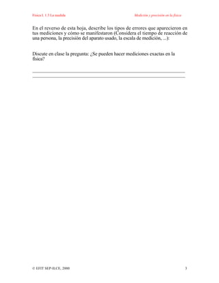 Física I. 1.3 La medida Medición y precisión en la física
© EFIT SEP-ILCE, 2000 3
En el reverso de esta hoja, describe los tipos de errores que aparecieron en
tus mediciones y cómo se manifestaron (Considera el tiempo de reacción de
una persona, la precisión del aparato usado, la escala de medición, ...):
Discute en clase la pregunta: ¿Se pueden hacer mediciones exactas en la
física?
_____________________________________________________________
_____________________________________________________________
 