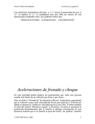Física I. Otros movimientos Aceleración ¿negativa?
© EFIT SEP-ILCE, 2000 3
Las relaciones matemáticas del tipo: y = x2
tienen la propiedad de que si
“x” se duplica, la “y” se cuadruplica (haz una tabla de valores de esta
función para comprobar esto). Así, podemos inferir que:
(distancia de frenado) es proporcional a (velocidad inicial)2
Aceleraciones de frenado y choque
En esta actividad podrás deducir las aceleraciones que sufre una persona
cuando está dentro de un vehículo que frena o que choca.
Abre el archivo “Frenado.ip” de Interactive Physics. Empecemos suponiendo
que el vehículo viene a una velocidad de 20 m/s que equivale a 72 km/hr (ni
rápido ni despacio). Cambia la velocidad inicial a este valor. Cambia también
el valor del control “Distancia a parar” a 40 metros. Tu tarea es encontrar la
aceleración apropiada para que el camión se detenga exactamente en esta
distancia (notarás que si el camión se pasa del límite, las gráficas “pierden
 