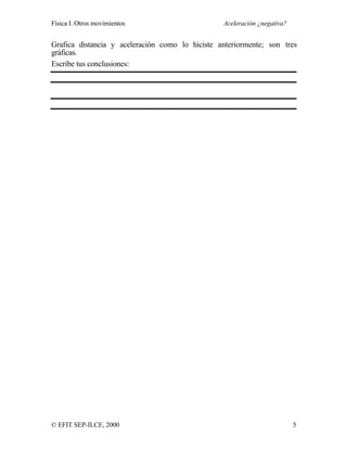 Física I. Otros movimientos Aceleración ¿negativa?
© EFIT SEP-ILCE, 2000 5
Grafica distancia y aceleración como lo hiciste anteriormente; son tres
gráficas.
Escribe tus conclusiones:
 