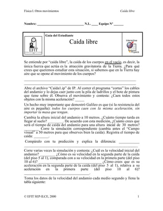 Física I. Otros movimientos Caída libre
© EFIT SEP-ILCE, 2000 1
Nombre: _____________________________ N.L. ____ Equipo Nº ______
EFITEnseñanza de la Física con Tecnología
SEP
Guía del Estudiante
Caída libre
Se entiende por “caída libre”, la caída de los cuerpos en el vacío, es decir, la
única fuerza que actúa es la atracción gravitatoria de la Tierra. ¿Para qué
crees que queremos estudiar esta situación, si sabemos que en la Tierra hay
aire que se opone al movimiento de los cuerpos?
____________________________________________________________
____________________________________________________________
Abre el archivo “Caída1.ip” de IP. Al correr el programa “cortas” los cables
del andamio y lo dejas caer junto con la pila de ladrillos y el bote de pintura
que tiene sobre él. Observa el movimiento y contesta: ¿Caen todos estos
objetos con la misma aceleración? _____
Un hecho muy importante que demostró Galileo es que (si la resistencia del
aire es pequeña): todos los cuerpos caen con la misma aceleración, sin
importar la masa que tengan.
Cambia la altura inicial del andamio a 10 metros. ¿Cuánto tiempo tarda en
llegar al suelo? ________. De acuerdo con esta medición, ¿Cuánto crees que
será el tiempo de caída del andamio para una altura inicial de 30 metros?
________ Corre la simulación correspondiente (cambia antes el “Campo
visual” a 50 metros para que observes bien la caída). Registra el tiempo de
caída: ________.
Compáralo con tu predicción y explica la diferencia: ___________
_____________________________________________________________
Corre varias veces la simulación y contesta: ¿Cuál es la velocidad inicial del
andamio? ________ ¿Cómo es su velocidad en la segunda parte de la caída
(del piso 5 al 1), comparada con a su velocidad en la primera parte (del piso
10 al 6)? _________________________________ ¿Cómo crees que es su
aceleración en la segunda parte de la caída (del piso 5 al 1), relativa a su
aceleración en la primera parte (del piso 10 al 6)?
___________________________________.
Toma los datos de la velocidad del andamio cada medio segundo y llena la
tabla siguiente:
 