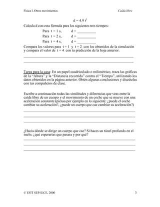 Física I. Otros movimientos Caída libre
© EFIT SEP-ILCE, 2000 3
d = 4.9 t2
Calcula d con esta fórmula para los siguientes tres tiempos:
Para t = 1 s, d = __________
Para t = 2 s, d = __________
Para t = 4 s, d = __________
Compara los valores para t = 1 y t = 2 con los obtenidos de la simulación
y compara el valor de t = 4 con tu predicción de la hoja anterior.
____________________________________________________________
____________________________________________________________
Tarea para la casa: En un papel cuadriculado o milimétrico, traza las gráficas
de la “Altura” y la “Distancia recorrida” contra el “Tiempo”, utilizando los
datos obtenidos en la página anterior. Obtén algunas conclusiones y discútelas
con tus compañeros de clase.
Escribe a continuación todas las similitudes y diferencias que veas entre la
caída libre de un cuerpo y el movimiento de un coche que se mueve con una
aceleración constante (piensa por ejemplo en lo siguiente: ¿puede el coche
cambiar su aceleración?, ¿puede un cuerpo que cae cambiar su aceleración?)
_____________________________________________________________
_____________________________________________________________
_____________________________________________________________
¿Hacia dónde se dirige un cuerpo que cae? Si haces un túnel profundo en el
suelo, ¿qué esperarías que pasara y por qué?
_____________________________________________________________
_____________________________________________________________
_____________________________________________________________
 