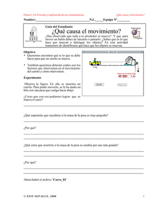Física I. 2.4, Fricción y explicación de sus consecuencias. ¿Qué causa el movimiento?
© EFIT SEP-ILCE, 2000 1
Nombre:__________________________________N.L._____Equipo Nº________
Guía del Estudiante
¿Qué causa el movimiento?
¿Has observado que todo a tu alrededor se mueve? Y que para
mover un balón debes de lanzarlo o patearlo. ¿Sabes qué es lo que
hace que muevan o detengan los objetos? En esta actividad
trataremos de identificaras qué hace que los objetos se muevan.
Objetivo
• Queremos encontrar qué es lo que se debe
hacer para que un carrito se mueva.
• También queremos detectar cuáles son los
factores que intervienen en el movimiento
del carrito y cómo intervienen.
Experimento
Observa la figura. En ella se muestra un
carrito. Para poder moverlo, se le ha atado un
hilo con una pesa que cuelga hacia abajo.
¿Crees que con eso podamos lograr que se
mueva el carro?
___________________________________________________
¿Qué esperarías que sucediera si la masa de la pesa es muy pequeña?
___________________________________________________
¿Por qué?
___________________________________________________
___________________________________________________
¿Qué crees que ocurriría si la masa de la pesa se cambia por una más grande?
___________________________________________________
___________________________________________________
¿Por qué?
___________________________________________________
___________________________________________________
Ahora habré el archivo ¨Carro_01¨
 