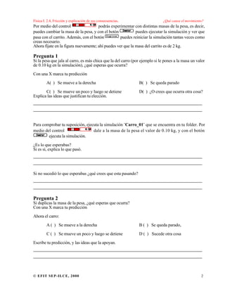 Física I. 2.4, Fricción y explicación de sus consecuencias. ¿Qué causa el movimiento?
© EFIT SEP-ILCE, 2000 2
Por medio del control podrás experimentar con distintas masas de la pesa, es decir,
puedes cambiar la masa de la pesa, y con el botón puedes ejecutar la simulación y ver que
pasa con el carrito. Además, con el botón puedes reiniciar la simulación tantas veces como
creas necesario.
Ahora fíjate en la figura nuevamente; ahí puedes ver que la masa del carrito es de 2 kg.
Pregunta 1
Si la pesa que jala al carro, es más chica que la del carro (por ejemplo si le pones a la masa un valor
de 0.10 kg en la simulación), ¿qué esperas que ocurra?
Con una X marca tu predicción
A( ) Se mueve a la derecha B( ) Se queda parado
C( ) Se mueve un poco y luego se detiene D( ) ¿O crees que ocurra otra cosa?
Explica las ideas que justifican tu elección.
___________________________________________________
___________________________________________________
Para comprobar tu suposición, ejecuta la simulación ¨Carro_01¨ que se encuentra en tu folder. Por
medio del control dale a la masa de la pesa el valor de 0.10 kg, y con el botón
ejecuta la simulación.
¿Es lo que esperabas?
Si es sí, explica lo que pasó.
___________________________________________________
___________________________________________________
Si no sucedió lo que esperabas ¿qué crees que esta pasando?
___________________________________________________
___________________________________________________
Pregunta 2
Si duplicas la masa de la pesa, ¿qué esperas que ocurra?
Con una X marca tu predicción
Ahora el carro:
A ( ) Se mueve a la derecha B ( ) Se queda parado,
C ( ) Se mueve un poco y luego se detiene D ( ) Sucede otra cosa
Escribe tu predicción, y las ideas que la apoyan.
___________________________________________________
___________________________________________________
 