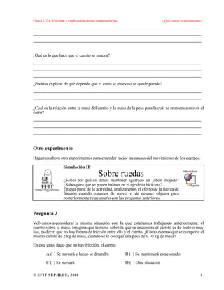 Física I. 2.4, Fricción y explicación de sus consecuencias. ¿Qué causa el movimiento?
© EFIT SEP-ILCE, 2000 4
___________________________________________________
___________________________________________________
___________________________________________________
¿Qué es lo que hace que el carrito se mueva?
___________________________________________________
___________________________________________________
___________________________________________________
¿Podrías explicar de qué depende que el carro se mueva o se quede parado?
___________________________________________________
___________________________________________________
¿Cuál es la relación entre la masa del carrito y la masa de la pesa para la cuál se empieza a mover el
carro?
___________________________________________________
___________________________________________________
___________________________________________________
Otro experimento
Hagamos ahora otro experimentos para entender mejor las causas del movimiento de los cuerpos.
Simulación IP
Sobre ruedas
¿Sabes por qué es difícil mantener agarrado un jabón mojado?
¿Sabes para qué se ponen balines en el eje de tu bicicleta?
En esta parte de la actividad, analizaremos el efecto de la fuerza de
fricción cuando tratamos de mover o de detener objetos para
posteriormente relacionarlo con las preguntas anteriores.
Pregunta 3
Volvamos a considerar la misma situación con la que estabamos trabajando anteriormente: el
carrito sobre la mesa. Imagina que la mesa sobre la que se encuentra el carrito es de hielo o muy
lisa, es decir, que no hay fuerza de fricción entre ella y el carrito, ¿Cómo esperas que se comporte el
mismo carrito de 2 kg de masa, cuando se le coloque una pesa de 0.10 kg de masa?
En este caso, dado que no hay fricción, el carrito
A ( ) Se moverá y luego se detendrá B ( ) Se mantendrá estacionado
C ( ) Se moverá D ( ) Otra situación
 
