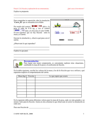 Física I. 2.4, Fricción y explicación de sus consecuencias. ¿Qué causa el movimiento?
© EFIT SEP-ILCE, 2000 5
Explica tu propuesta.
___________________________________________________
___________________________________________________
Para comprobar tu suposición, abre la simulación
¨Carro_02¨ que se encuentra en tu folder.
Por medio del control dale a la
pesa el valor de 0.10 kg, y con el control
dale a la fricción el valor 0.000.
El cero significa que no hay fricción entre la
mesa y el carrito.
Ejecuta la simulación y, observa qué pasa con el
carrito.
¿Observaste lo que esperabas?
__________________________
__________________________
Explica lo que pasó.
___________________________________________________
___________________________________________________
__
Recomendación:
Para lograr una mejor comprensión, es conveniente explorar otras situaciones,
cambiando la masa de la pesa y el coeficiente de fricción.
En la tabla siguiente, escribe los valores de la masa y los de la fricción que vas a utilizar y qué
esperarías respecto al comportamiento del carrito.
Masa (kg) Fricción Lo que espero que ocurra
En la siguiente tabla anota diferentes valores para la masa de la pesa, cada vez más grandes y un
mismo valor para la fricción. Anota en otra columna lo que observaste al correr la simulación en
cada caso.
Para una fricción de: _______________________
 