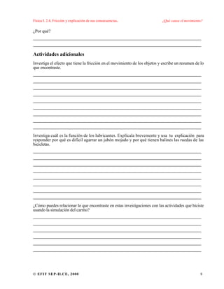 Física I. 2.4, Fricción y explicación de sus consecuencias. ¿Qué causa el movimiento?
© EFIT SEP-ILCE, 2000 8
¿Por qué?
___________________________________________________
___________________________________________________
Actividades adicionales
Investiga el efecto que tiene la fricción en el movimiento de los objetos y escribe un resumen de lo
que encontraste.
___________________________________________________
___________________________________________________
___________________________________________________
___________________________________________________
___________________________________________________
___________________________________________________
___________________________________________________
___________________________________________________
___________________________________________________
Investiga cuál es la función de los lubricantes. Explícala brevemente y usa tu explicación para
responder por qué es difícil agarrar un jabón mojado y por qué tienen balines las ruedas de las
bicicletas.
___________________________________________________
___________________________________________________
___________________________________________________
___________________________________________________
___________________________________________________
___________________________________________________
___________________________________________________
___________________________________________________
¿Cómo puedes relacionar lo que encontraste en estas investigaciones con las actividades que hiciste
usando la simulación del carrito?
___________________________________________________
___________________________________________________
___________________________________________________
___________________________________________________
___________________________________________________
___________________________________________________
 
