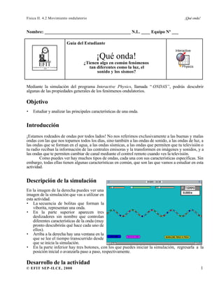 Física II. 4.2 Movimiento ondulatorio ¡Qué onda!
© EFIT SEP-ILCE, 2000 1
Nombre: _______________________________________ N.L. ____ Equipo Nº ___
EFITEnseñanza de la Física con Tecnología
SEP
Guía del Estudiante
¡Qué onda!
¿Tienen algo en común fenómenos
tan diferentes como la luz, el
sonido y los sismos?
Mediante la simulación del programa Interactive Physics, llamada “ ONDAS”, podrás descubrir
algunas de las propiedades generales de los fenómenos ondulatorios.
Objetivo
• Estudiar y analizar las principales características de una onda.
Introducción
¡Estamos rodeados de ondas por todos lados! No nos referimos exclusivamente a las buenas y malas
ondas con las que nos topamos todos los días, sino también a las ondas de sonido, a las ondas de luz, a
las ondas que se forman en el agua, a las ondas sísmicas, a las ondas que permiten que tu televisión o
tu radio reciban la información de las centrales emisoras y la transformen en imágenes y sonidos, y a
las ondas que te permiten cambiar de canal mediante el control remoto cuando ves la televisión.
Como puedes ver hay muchos tipos de ondas, cada una con sus características específicas. Sin
embargo, todas ellas tienen algunas características en común, que son las que vamos a estudiar en esta
actividad.
Descripción de la simulación
En la imagen de la derecha puedes ver una
imagen de la simulación que vas a utilizar en
esta actividad.
• La secuencia de bolitas que forman la
viborita, representan una onda.
• En la parte superior aparecen tres
deslizadores sin nombre que controlan
diferentes características de la onda (muy
pronto descubrirás qué hace cada uno de
ellos).
• Arriba a la derecha hay una ventana en la
que se lee el tiempo transcurrido desde
que se inicia la simulación.
• En la parte inferior hay tres botones, con los que puedes iniciar la simulación, regresarla a la
posición inicial o avanzarla paso a paso, respectivamente.
Desarrollo de la actividad
 
