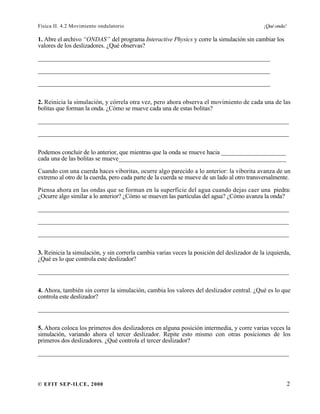 Física II. 4.2 Movimiento ondulatorio ¡Qué onda!
© EFIT SEP-ILCE, 2000 2
1. Abre el archivo “ONDAS” del programa Interactive Physics y corre la simulación sin cambiar los
valores de los deslizadores. ¿Qué observas?
__________________________________________________________________________
__________________________________________________________________________
__________________________________________________________________________
2. Reinicia la simulación, y córrela otra vez, pero ahora observa el movimiento de cada una de las
bolitas que forman la onda. ¿Cómo se mueve cada una de estas bolitas?
________________________________________________________________________________
________________________________________________________________________________
Podemos concluir de lo anterior, que mientras que la onda se mueve hacia _____________________
cada una de las bolitas se mueve______________________________________________________
Cuando con una cuerda haces viboritas, ocurre algo parecido a lo anterior: la viborita avanza de un
extremo al otro de la cuerda, pero cada parte de la cuerda se mueve de un lado al otro transversalmente.
Piensa ahora en las ondas que se forman en la superficie del agua cuando dejas caer una piedra:
¿Ocurre algo similar a lo anterior? ¿Cómo se mueven las partículas del agua? ¿Cómo avanza la onda?
________________________________________________________________________________
________________________________________________________________________________
________________________________________________________________________________
3. Reinicia la simulación, y sin correrla cambia varias veces la posición del deslizador de la izquierda,
¿Qué es lo que controla este deslizador?
________________________________________________________________________________
4. Ahora, también sin correr la simulación, cambia los valores del deslizador central. ¿Qué es lo que
controla este deslizador?
________________________________________________________________________________
5. Ahora coloca los primeros dos deslizadores en alguna posición intermedia, y corre varias veces la
simulación, variando ahora el tercer deslizador. Repite esto mismo con otras posiciones de los
primeros dos deslizadores. ¿Qué controla el tercer deslizador?
________________________________________________________________________________
 