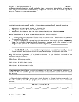Física II. 4.2 Movimiento ondulatorio ¡Qué onda!
© EFIT SEP-ILCE, 2000 3
6. Para constatar las funciones de cada deslizador, juega a tu gusto con la simulación, variando como
se te antoje los valores de cada uno de ellos y sus posibles combinaciones. Si observas algo raro o
digno de comentarse, anótalo a continuación:
________________________________________________________________________________
________________________________________________________________________________
________________________________________________________________________________
Antes de continuar vamos a darle nombre a ciertas partes y características de una onda cualquiera:
• A los puntos superiores de la onda se les llama crestas.
• A los puntos inferiores de la onda se les llama valles.
• A los puntos de la onda que se cruzan con la línea media horizontal se les llama nodos.
Otras características de las ondas, un poco menos evidentes, son las siguientes:
• La distancia vertical que hay entre cualquier cresta o cualquier valle, a la línea media horizontal, se
llama amplitud de onda.
• La distancia horizontal que hay entre cualquier par de crestas consecutivas, se llama longitud de
onda. Esta longitud de onda es también la distancia entre cualquier par de valles consecutivos ¿no?
¿Se puede decir lo mismo de dos nodos consecutivos? ¿por qué? _____________________
_________________________________________________________________________
_________________________________________________________________________
• La velocidad de la onda, es la velocidad o rapidez con la que se deplaza la onda, y puede
medirse mediante la velocidad con la que se desplaza por ejemplo, cualquiera de sus crestas.
Con base en estas definiciones, ya le puedes dar nombre a lo que determina cada uno de los
deslizadores en la simulación:
El deslizador del centro determina_____________________________________________________
El deslizador de la derecha determina___________________________________________________
El deslizador de la izquierda determina__________________________________________________
Nota importante: Para efectuar los siguientes pasos de esta actividad es necesario dar una escala a la
simulación. Para esto considera que cada cuadradito de la cuadrícula del fondo en la simulación mide 1
cm por lado.
7. Midiendo aproximadamente con la cuadrícula de fondo de la simulación, determina cuáles son
todas las amplitudes de onda que proporciona el deslizador correspondiente (son 7 amplitudes
distintas):
AMPLITUDES DE ONDA
______cm, ______cm, ______cm, ______cm, ______cm, _______cm y ______cm
 