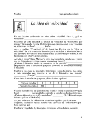 1
Nombre_ ____________________________ Guía para el estudiante
EFITEnseñanza de la Física con Tecnología
SEP
La idea de velocidad
En esta lección reafirmarás tus ideas sobre velocidad. Para ti, ¿qué es
velocidad? ____________________________________________________
Usaremos en esta actividad la unidad de velocidad de “kilómetros por
minuto” Si un coche recorre 2 kilómetros cada minuto, ¿cuál es su velocidad
en kilómetros por hora? ________ km/hr.
Abre el archivo “Velocidad1.ip” de Interactive Physics, en la “Idea de
velocidad”. En ella se muestra un coche (en la noche) en el kilómetro 200 de
una carretera, moviéndose a una velocidad de 2 kilómetros por minuto. Corre
la simulación y observa el movimiento.
Aprieta el botón “Dejar Marcas” y corre nuevamente la simulación. ¿Cómo
son las distancias recorridas en cada intervalo de tiempo? _______________
¿Cuántos kilómetros totales se muestran en la pantalla? _____________
(Sugerencia: corre la simulación por pasos y observa los medidores de tiempo
y posición).
Cambia la velocidad a 3 kilómetros por minuto. ¿Están las marcas más juntas
o más separadas con respecto a las de 2 kilómetros por minuto?
___________ ¿Por qué? _________________________________________
Corre ahora la simulación por pasos y llena la tabla siguiente:
Tiempo: minutos 0 1 2 3 4
Posición: kilómetros 200
Calcula mentalmente en qué kilómetro estará el coche en el minuto 60 (una
hora) __________. Compruébalo corriendo la simulación hasta este tiempo.
¿Cuántos kilómetros recorrió en esta hora? _________. (Sí, 3 kilómetros por
minuto equivale a 180 km/hr).
Así, una velocidad de 3 kilómetros por minuto significa que el coche se
desplaza 3 kilómetros en cada minuto y una velocidad de 180 kilómetros por
hora significa que _________________________________________
Cambia la velocidad a 1.5 kilómetros por minuto y llena la tabla siguiente:
 