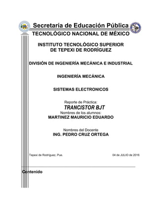 Secretaría de Educación Pública
TECNOLÓGICO NACIONAL DE MÉXICO
INSTITUTO TECNOLÓGICO SUPERIOR
DE TEPEXI DE RODRÍGUEZ
DIVISIÓN DE INGENIERÍA MECÁNICA E INDUSTRIAL
INGENIERÍA MECÁNICA
SISTEMAS ELECTRONICOS
Reporte de Práctica:
TRANCISTOR BJT
Nombres de los alumnos:
MARTINEZ MAURICIO EDUARDO
Nombres del Docente
ING. PEDRO CRUZ ORTEGA
Tepexi de Rodríguez, Pue. 04 de JULIO de 2016
Contenido
 