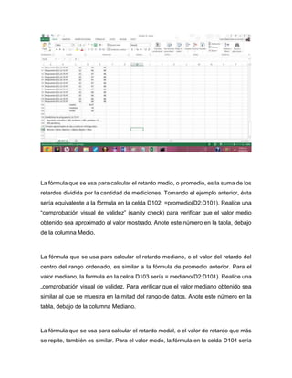 La fórmula que se usa para calcular el retardo medio, o promedio, es la suma de los
retardos dividida por la cantidad de mediciones. Tomando el ejemplo anterior, ésta
sería equivalente a la fórmula en la celda D102: =promedio(D2:D101). Realice una
“comprobación visual de validez” (sanity check) para verificar que el valor medio
obtenido sea aproximado al valor mostrado. Anote este número en la tabla, debajo
de la columna Medio.
La fórmula que se usa para calcular el retardo mediano, o el valor del retardo del
centro del rango ordenado, es similar a la fórmula de promedio anterior. Para el
valor mediano, la fórmula en la celda D103 sería = mediano(D2:D101). Realice una
„comprobación visual de validez. Para verificar que el valor mediano obtenido sea
similar al que se muestra en la mitad del rango de datos. Anote este número en la
tabla, debajo de la columna Mediano.
La fórmula que se usa para calcular el retardo modal, o el valor de retardo que más
se repite, también es similar. Para el valor modo, la fórmula en la celda D104 sería
 