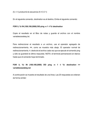 (5,-1,1) produciría la secuencia (5 4 3 2 1)
En el siguiente comando, destination es el destino. Emita el siguiente comando:
FOR /L %i IN (100,100,2000) DO ping -n 1 -l %i destination
Copie el resultado en el Bloc de notas y guarde el archivo con el nombre
variablesizedelay.txt.
Para redireccionar el resultado a un archivo, use el operador agregado de
redireccionamiento, >>, como se muestra más abajo. El operador normal de
redireccionamiento, >, destruirá el archivo cada vez que se ejecute el comando ping
y sólo se guardará la última respuesta. NOTA: el terminal permanecerá en blanco
hasta que el comando haya terminado.
FOR /L %i IN (100,100,2000) DO ping -n 1 -l %i destination >>
variablesizedelay.txt
A continuación se muestra el resultado de una línea. Las 20 respuestas se ordenan
de forma similar:
 