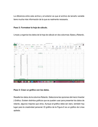 La diferencia entre este archivo y el anterior es que el archivo de tamaño variable
tiene mucha más información de la que es realmente necesaria.
Paso 3: Formatear la hoja de cálculo.
Limpie y organice los datos de la hoja de cálculo en dos columnas: Bytes y Retardo.
Paso 3: Crear un gráfico con los datos.
Resalte los datos de la columna Retardo. Seleccione las opciones del menú Insertar
| Gráfico. Existen distintos gráficos que se pueden usar para presentar los datos de
retardo, algunos mejores que otros. Aunque el gráfico debe ser claro, también hay
lugar para la creatividad personal. El gráfico de la Figura 6 es un gráfico de Línea
apilada.
 