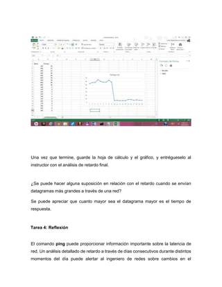 Una vez que termine, guarde la hoja de cálculo y el gráfico, y entrégueselo al
instructor con el análisis de retardo final.
¿Se puede hacer alguna suposición en relación con el retardo cuando se envían
datagramas más grandes a través de una red?
Se puede apreciar que cuanto mayor sea el datagrama mayor es el tiempo de
respuesta.
Tarea 4: Reflexión
El comando ping puede proporcionar información importante sobre la latencia de
red. Un análisis detallado de retardo a través de días consecutivos durante distintos
momentos del día puede alertar al ingeniero de redes sobre cambios en el
 