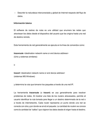 • Describir la naturaleza interconectada y global de Internet respecto del flujo de
datos.
Información básica
El software de rastreo de rutas es una utilidad que enumera las redes que
atraviesan los datos desde el dispositivo del usuario que los origina hasta una red
de destino remoto.
Esta herramienta de red generalmente se ejecuta en la línea de comandos como:
traceroute <destination network name or end device address>
(Unix y sistemas similares)
o
tracert <destination network name or end device address>
(sistemas MS Windows)
y determina la ruta que tomaron los paquetes a través de una red IP.
La herramienta traceroute (o tracert) se usa generalmente para resolver
problemas de redes. Al mostrar una lista de los routers atravesados, permite al
usuario identificar la ruta tomada para llegar a un destino determinado de la red o
a través de internetworks. Cada router representa un punto donde una red se
conecta con otra y por donde se envió el paquete. La cantidad de routers se conoce
como la cantidad de “saltos” que viajaron los datos desde el origen hasta el destino.
 