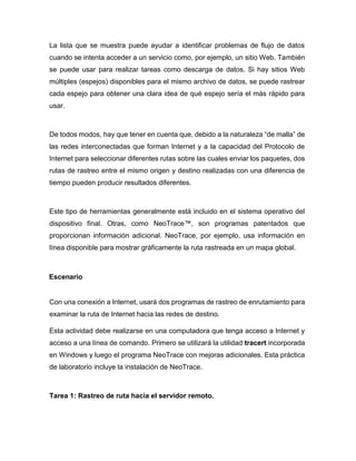 La lista que se muestra puede ayudar a identificar problemas de flujo de datos
cuando se intenta acceder a un servicio como, por ejemplo, un sitio Web. También
se puede usar para realizar tareas como descarga de datos. Si hay sitios Web
múltiples (espejos) disponibles para el mismo archivo de datos, se puede rastrear
cada espejo para obtener una clara idea de qué espejo sería el más rápido para
usar.
De todos modos, hay que tener en cuenta que, debido a la naturaleza “de malla” de
las redes interconectadas que forman Internet y a la capacidad del Protocolo de
Internet para seleccionar diferentes rutas sobre las cuales enviar los paquetes, dos
rutas de rastreo entre el mismo origen y destino realizadas con una diferencia de
tiempo pueden producir resultados diferentes.
Este tipo de herramientas generalmente está incluido en el sistema operativo del
dispositivo final. Otras, como NeoTrace™, son programas patentados que
proporcionan información adicional. NeoTrace, por ejemplo, usa información en
línea disponible para mostrar gráficamente la ruta rastreada en un mapa global.
Escenario
Con una conexión a Internet, usará dos programas de rastreo de enrutamiento para
examinar la ruta de Internet hacia las redes de destino.
Esta actividad debe realizarse en una computadora que tenga acceso a Internet y
acceso a una línea de comando. Primero se utilizará la utilidad tracert incorporada
en Windows y luego el programa NeoTrace con mejoras adicionales. Esta práctica
de laboratorio incluye la instalación de NeoTrace.
Tarea 1: Rastreo de ruta hacia el servidor remoto.
 
