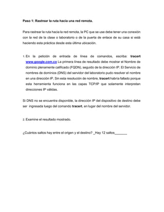 Paso 1: Rastrear la ruta hacia una red remota.
Para rastrear la ruta hacia la red remota, la PC que se use debe tener una conexión
con la red de la clase o laboratorio o de la puerta de enlace de su casa si está
haciendo esta práctica desde esta última ubicación.
1. En la petición de entrada de línea de comandos, escriba: tracert
www.google.com.co La primera línea de resultado debe mostrar el Nombre de
dominio plenamente calificado (FQDN), seguido de la dirección IP. El Servicio de
nombres de dominios (DNS) del servidor del laboratorio pudo resolver el nombre
en una dirección IP. Sin esta resolución de nombre, tracert habría fallado porque
esta herramienta funciona en las capas TCP/IP que solamente interpretan
direcciones IP válidas.
Si DNS no se encuentra disponible, la dirección IP del dispositivo de destino debe
ser ingresada luego del comando tracert, en lugar del nombre del servidor.
2. Examine el resultado mostrado.
¿Cuántos saltos hay entre el origen y el destino? _Hay 12 saltos_______
 