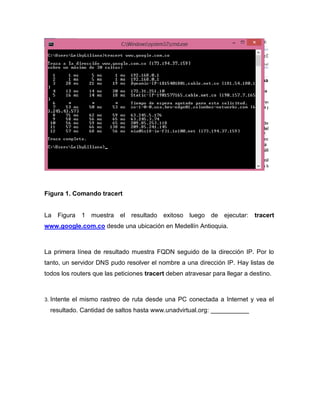 Figura 1. Comando tracert
La Figura 1 muestra el resultado exitoso luego de ejecutar: tracert
www.google.com.co desde una ubicación en Medellín Antioquia.
La primera línea de resultado muestra FQDN seguido de la dirección IP. Por lo
tanto, un servidor DNS pudo resolver el nombre a una dirección IP. Hay listas de
todos los routers que las peticiones tracert deben atravesar para llegar a destino.
3. Intente el mismo rastreo de ruta desde una PC conectada a Internet y vea el
resultado. Cantidad de saltos hasta www.unadvirtual.org: ___________
 
